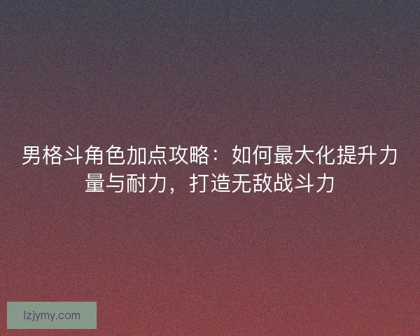 男格斗角色加点攻略：如何最大化提升力量与耐力，打造无敌战斗力