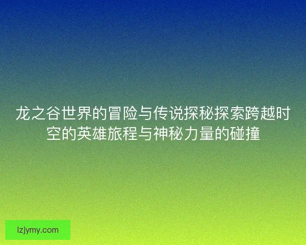 龙之谷世界的冒险与传说探秘探索跨越时空的英雄旅程与神秘力量的碰撞