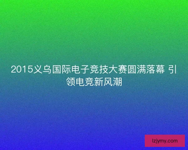 2015义乌国际电子竞技大赛圆满落幕 引领电竞新风潮