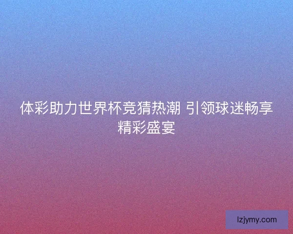 体彩助力世界杯竞猜热潮 引领球迷畅享精彩盛宴 体彩助力世界杯竞猜热潮 引领球迷畅享精彩盛宴
