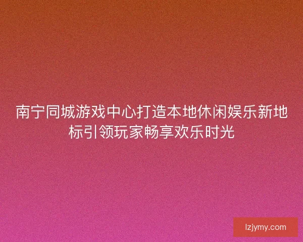 南宁同城游戏中心打造本地休闲娱乐新地标引领玩家畅享欢乐时光