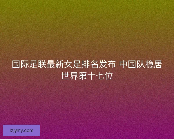 国际足联最新女足排名发布 中国队稳居世界第十七位