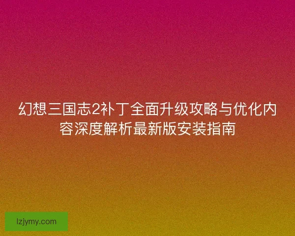 幻想三国志2补丁全面升级攻略与优化内容深度解析最新版安装指南 幻想三国志2补丁全面升级攻略与优化内容深度解析最新版安装指南