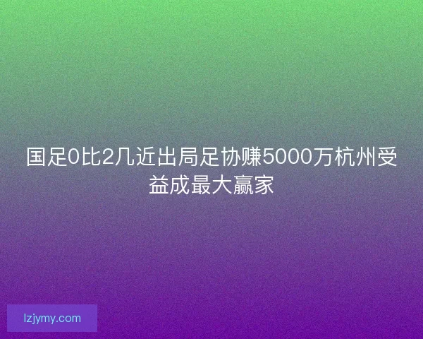 国足0比2几近出局足协赚5000万杭州受益成最大赢家