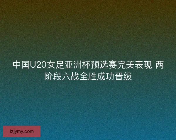 中国U20女足亚洲杯预选赛完美表现 两阶段六战全胜成功晋级