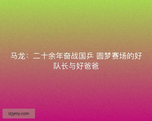 马龙:二十余年奋战国乒 圆梦赛场的好队长与好爸爸 马龙:二十余年奋战国乒 圆梦赛场的好队长与好爸爸