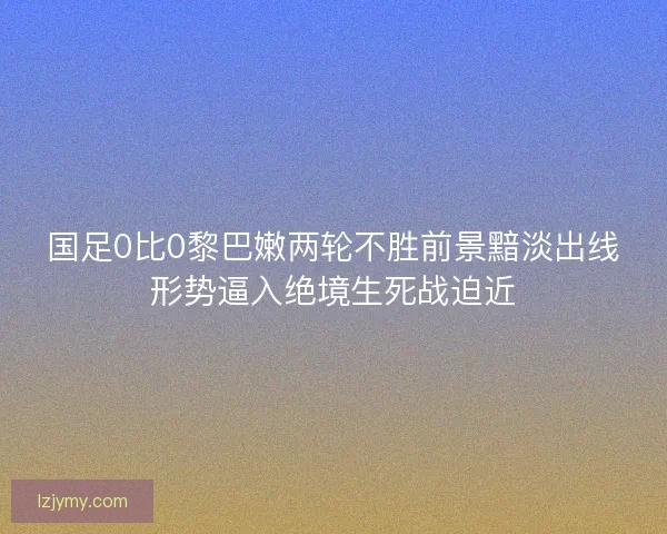 国足0比0黎巴嫩两轮不胜前景黯淡出线形势逼入绝境生死战迫近 国足0比0黎巴嫩两轮不胜前景黯淡出线形势逼入绝境生死战迫近