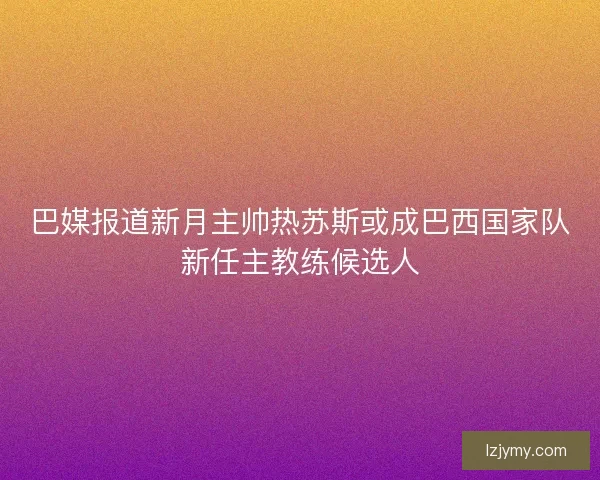 巴媒报道新月主帅热苏斯或成巴西国家队新任主教练候选人