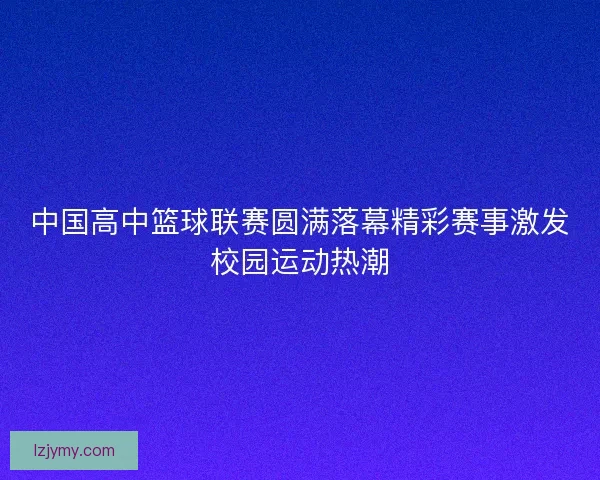 中国高中篮球联赛圆满落幕精彩赛事激发校园运动热潮 中国高中篮球联赛圆满落幕精彩赛事激发校园运动热潮