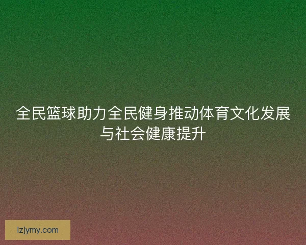 全民篮球助力全民健身推动体育文化发展与社会健康提升