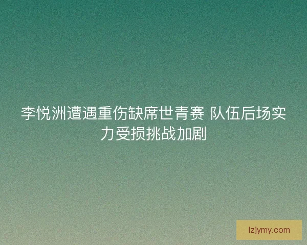 李悦洲遭遇重伤缺席世青赛 队伍后场实力受损挑战加剧
