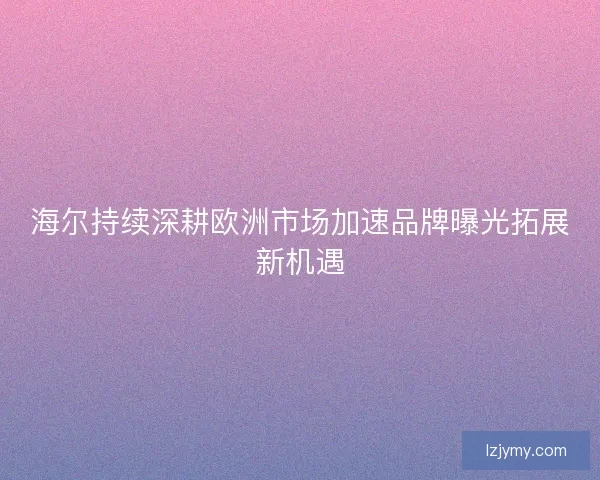 海尔持续深耕欧洲市场加速品牌曝光拓展新机遇