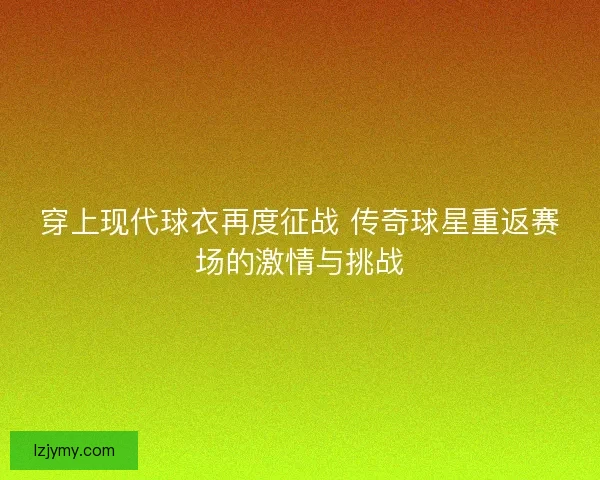 穿上现代球衣再度征战 传奇球星重返赛场的激情与挑战