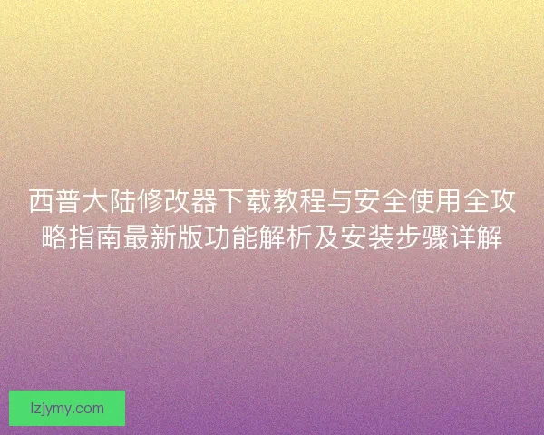 西普大陆修改器下载教程与安全使用全攻略指南最新版功能解析及安装步骤详解