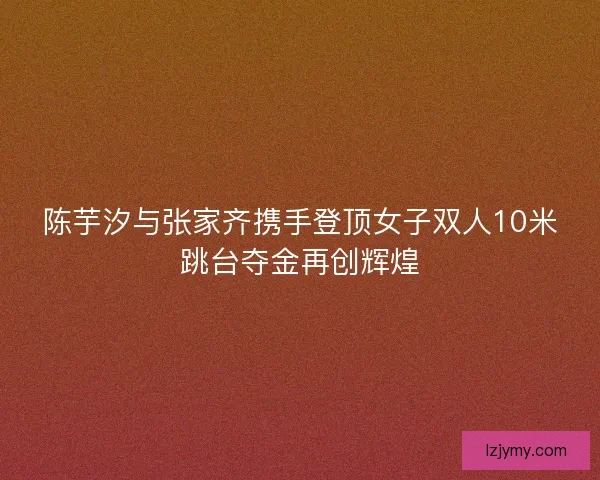陈芋汐与张家齐携手登顶女子双人10米跳台夺金再创辉煌