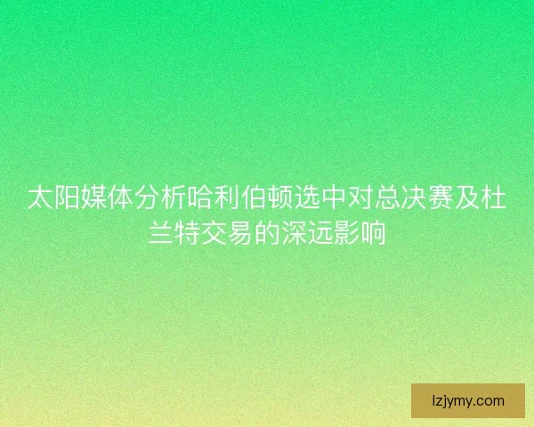 太阳媒体分析哈利伯顿选中对总决赛及杜兰特交易的深远影响