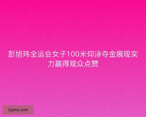 彭旭玮全运会女子100米仰泳夺金展现实力赢得观众点赞