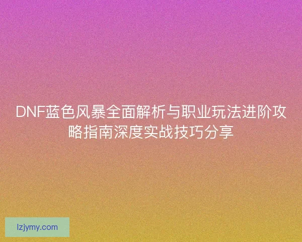 DNF蓝色风暴全面解析与职业玩法进阶攻略指南深度实战技巧分享