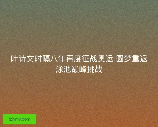 叶诗文时隔八年再度征战奥运 圆梦重返泳池巅峰挑战