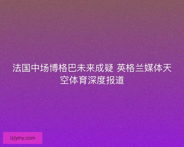 法国中场博格巴未来成疑 英格兰媒体天空体育深度报道 法国中场博格巴未来成疑 英格兰媒体天空体育深度报道