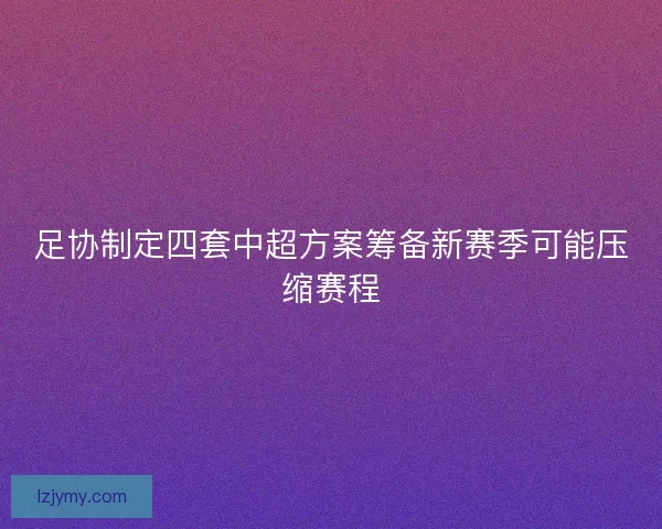 足协制定四套中超方案筹备新赛季可能压缩赛程 足协制定四套中超方案筹备新赛季可能压缩赛程