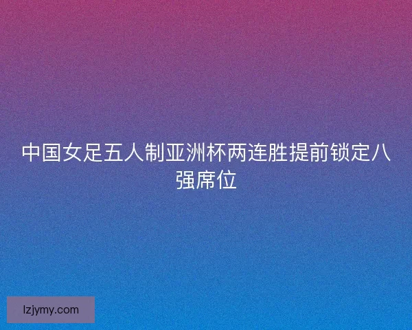 中国女足五人制亚洲杯两连胜提前锁定八强席位 中国女足五人制亚洲杯两连胜提前锁定八强席位