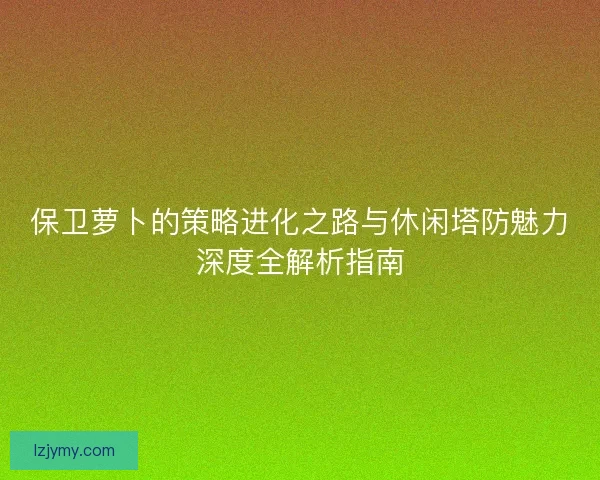 保卫萝卜的策略进化之路与休闲塔防魅力深度全解析指南
