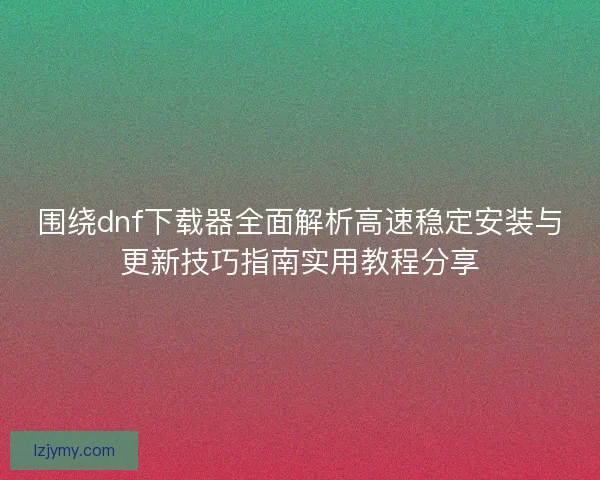 围绕dnf下载器全面解析高速稳定安装与更新技巧指南实用教程分享 围绕dnf下载器全面解析高速稳定安装与更新技巧指南实用教程分享
