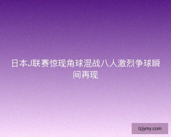 日本J联赛惊现角球混战八人激烈争球瞬间再现 日本J联赛惊现角球混战八人激烈争球瞬间再现