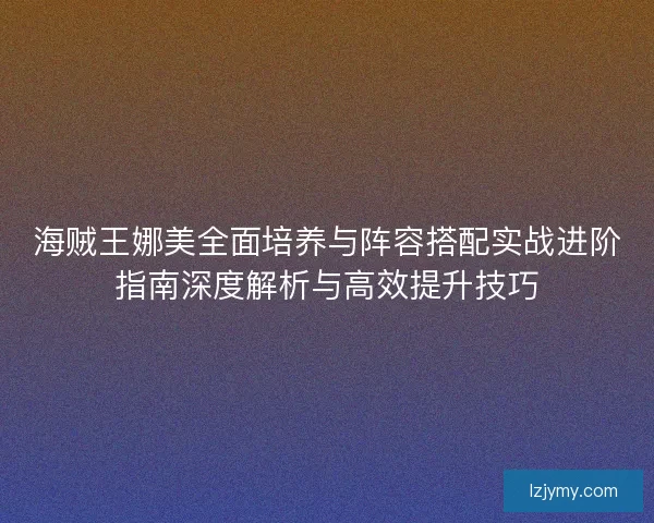 海贼王娜美全面培养与阵容搭配实战进阶指南深度解析与高效提升技巧 海贼王娜美全面培养与阵容搭配实战进阶指南深度解析与高效提升技巧