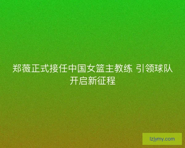 郑薇正式接任中国女篮主教练 引领球队开启新征程 郑薇正式接任中国女篮主教练 引领球队开启新征程