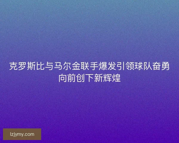 克罗斯比与马尔金联手爆发引领球队奋勇向前创下新辉煌