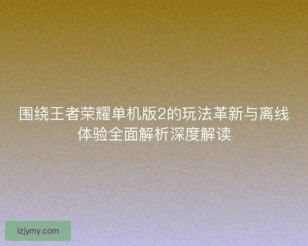围绕王者荣耀单机版2的玩法革新与离线体验全面解析深度解读
