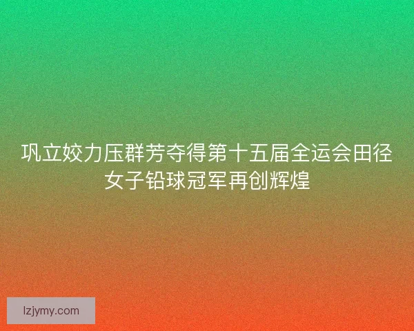 巩立姣力压群芳夺得第十五届全运会田径女子铅球冠军再创辉煌 巩立姣力压群芳夺得第十五届全运会田径女子铅球冠军再创辉煌