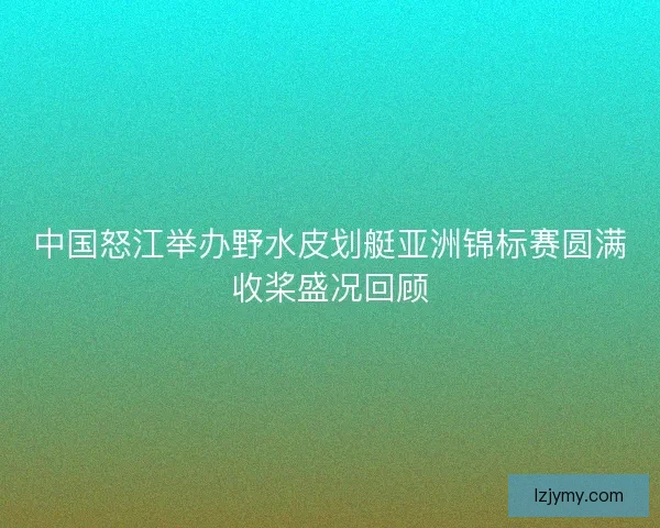 中国怒江举办野水皮划艇亚洲锦标赛圆满收桨盛况回顾