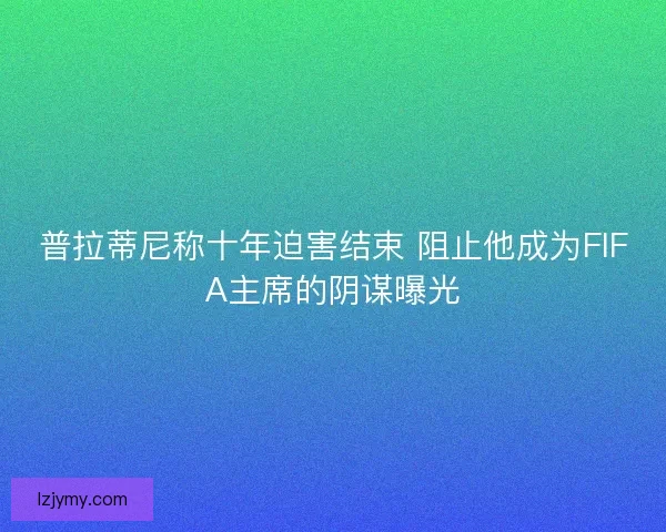 普拉蒂尼称十年迫害结束 阻止他成为FIFA主席的阴谋曝光
