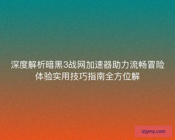 深度解析暗黑3战网加速器助力流畅冒险体验实用技巧指南全方位解