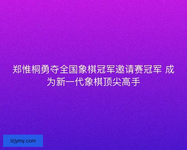 郑惟桐勇夺全国象棋冠军邀请赛冠军 成为新一代象棋顶尖高手