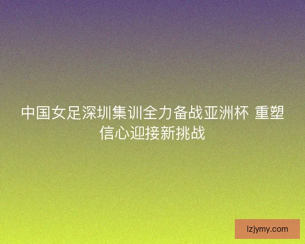 中国女足深圳集训全力备战亚洲杯 重塑信心迎接新挑战
