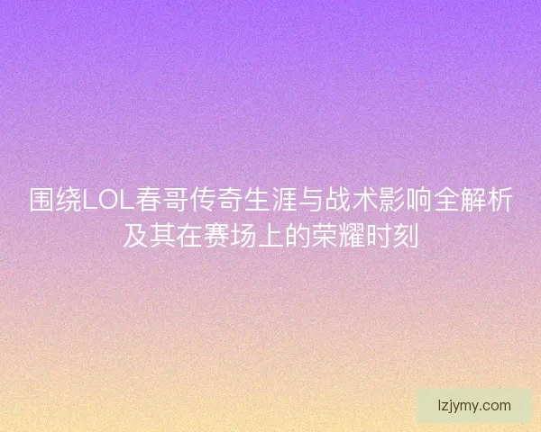 围绕LOL春哥传奇生涯与战术影响全解析及其在赛场上的荣耀时刻