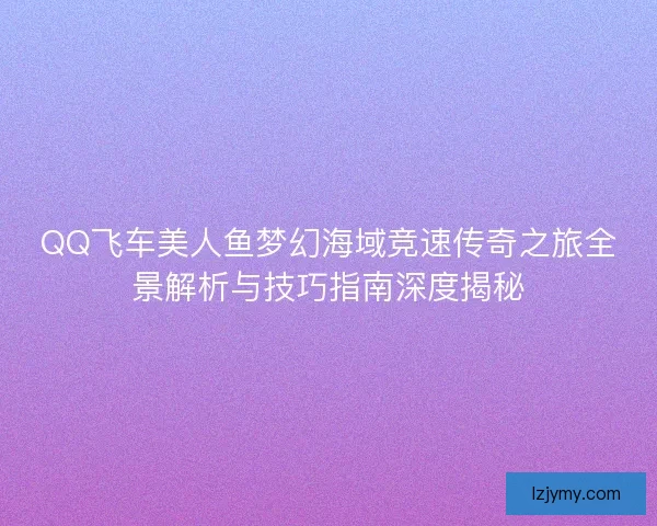 QQ飞车美人鱼梦幻海域竞速传奇之旅全景解析与技巧指南深度揭秘