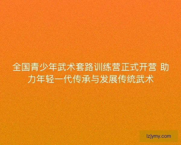 全国青少年武术套路训练营正式开营 助力年轻一代传承与发展传统武术