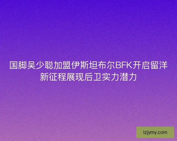 国脚吴少聪加盟伊斯坦布尔BFK开启留洋新征程展现后卫实力潜力 国脚吴少聪加盟伊斯坦布尔BFK开启留洋新征程展现后卫实力潜力